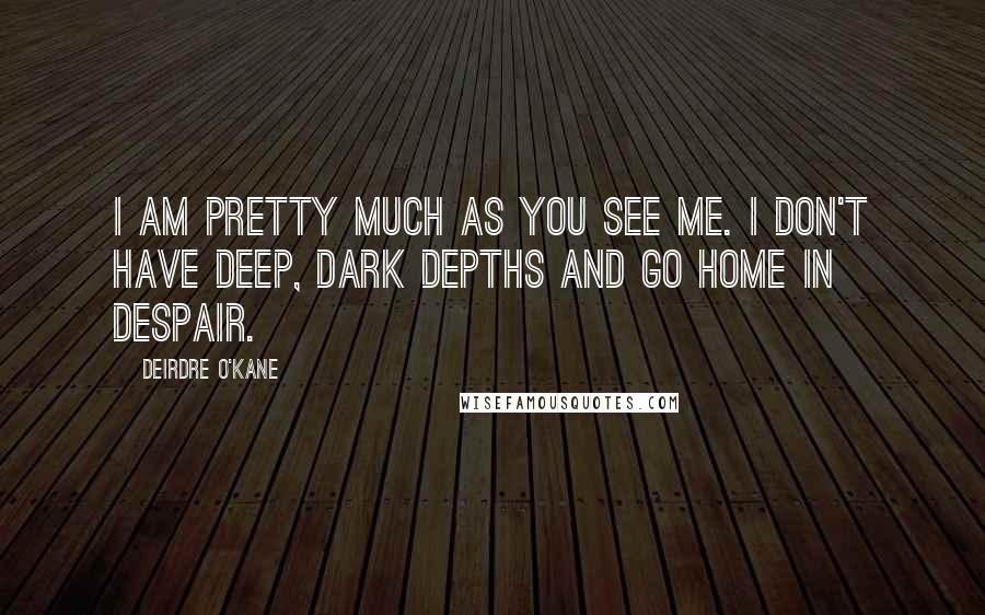 Deirdre O'Kane Quotes: I am pretty much as you see me. I don't have deep, dark depths and go home in despair.