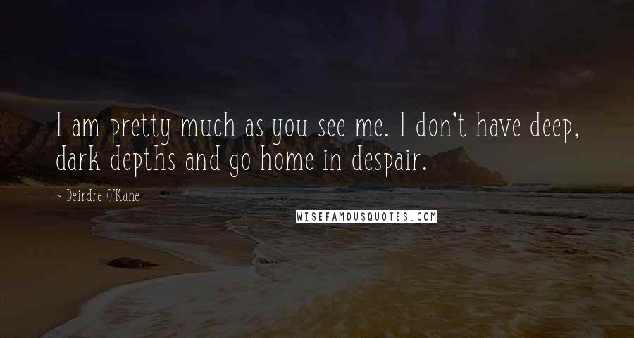 Deirdre O'Kane Quotes: I am pretty much as you see me. I don't have deep, dark depths and go home in despair.