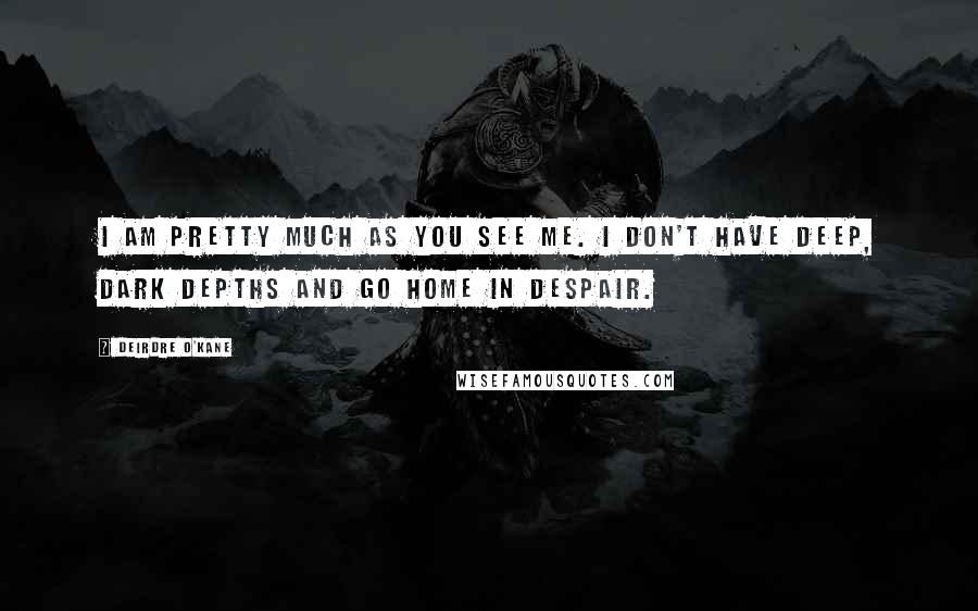 Deirdre O'Kane Quotes: I am pretty much as you see me. I don't have deep, dark depths and go home in despair.