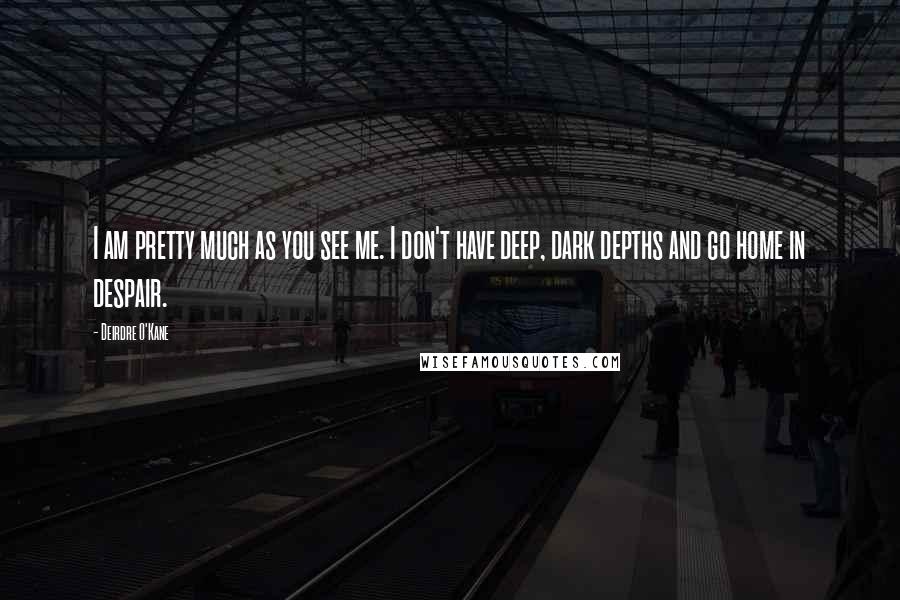 Deirdre O'Kane Quotes: I am pretty much as you see me. I don't have deep, dark depths and go home in despair.