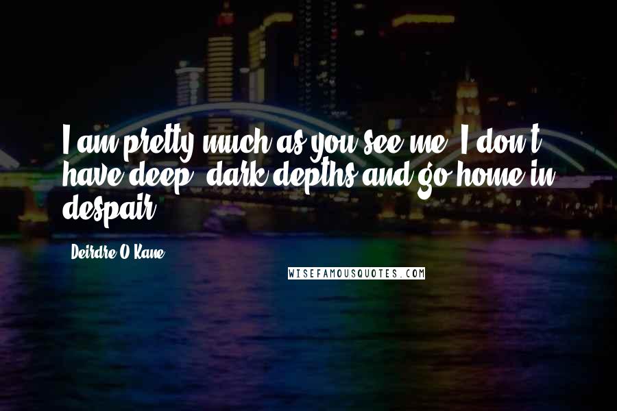 Deirdre O'Kane Quotes: I am pretty much as you see me. I don't have deep, dark depths and go home in despair.
