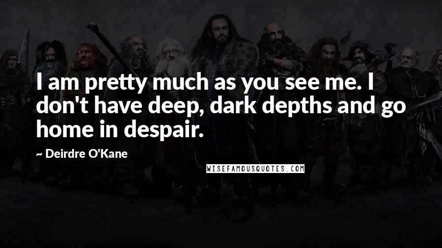 Deirdre O'Kane Quotes: I am pretty much as you see me. I don't have deep, dark depths and go home in despair.