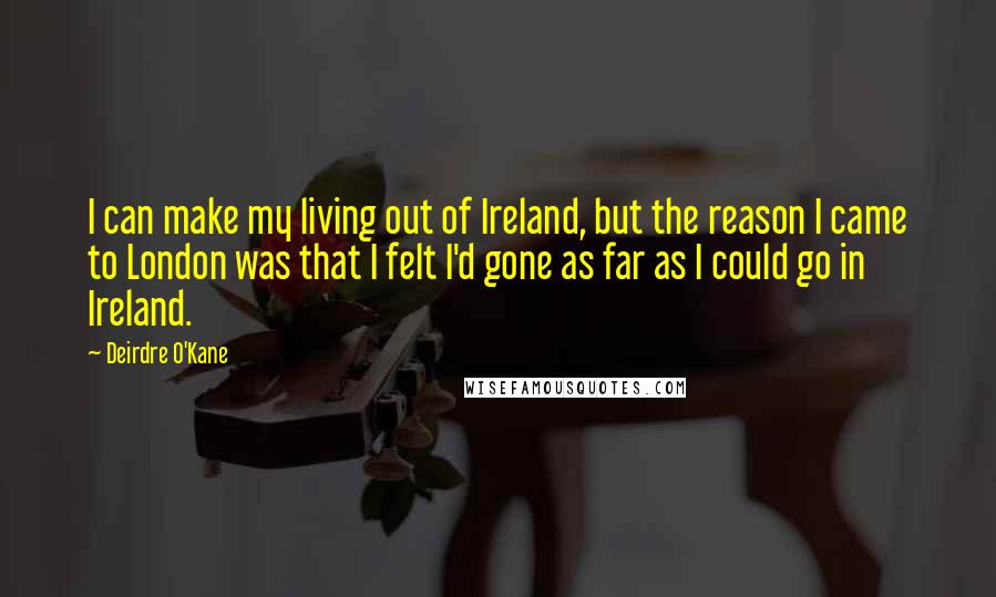 Deirdre O'Kane Quotes: I can make my living out of Ireland, but the reason I came to London was that I felt I'd gone as far as I could go in Ireland.