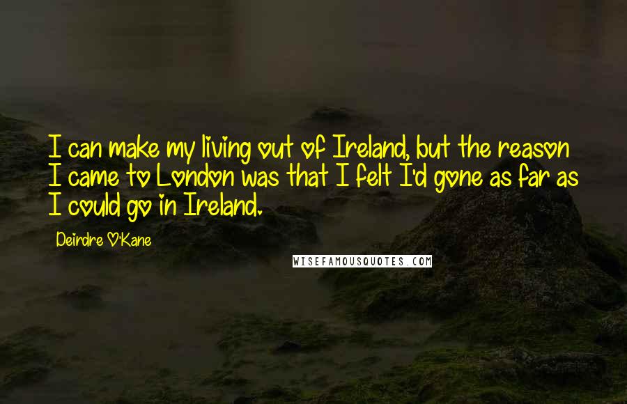 Deirdre O'Kane Quotes: I can make my living out of Ireland, but the reason I came to London was that I felt I'd gone as far as I could go in Ireland.