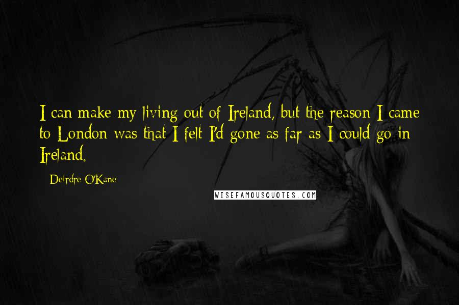 Deirdre O'Kane Quotes: I can make my living out of Ireland, but the reason I came to London was that I felt I'd gone as far as I could go in Ireland.