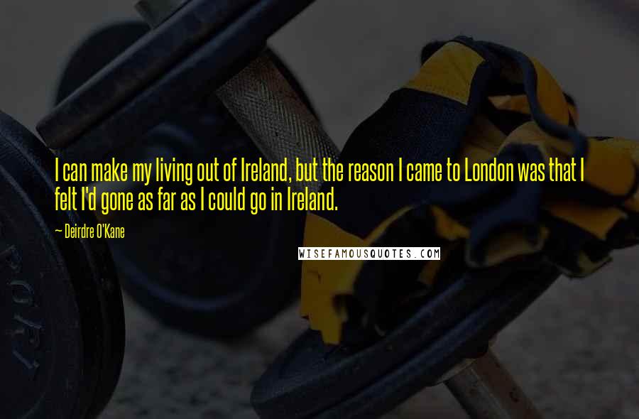 Deirdre O'Kane Quotes: I can make my living out of Ireland, but the reason I came to London was that I felt I'd gone as far as I could go in Ireland.