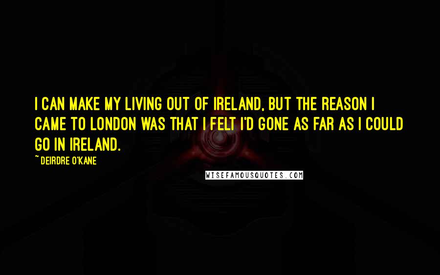 Deirdre O'Kane Quotes: I can make my living out of Ireland, but the reason I came to London was that I felt I'd gone as far as I could go in Ireland.