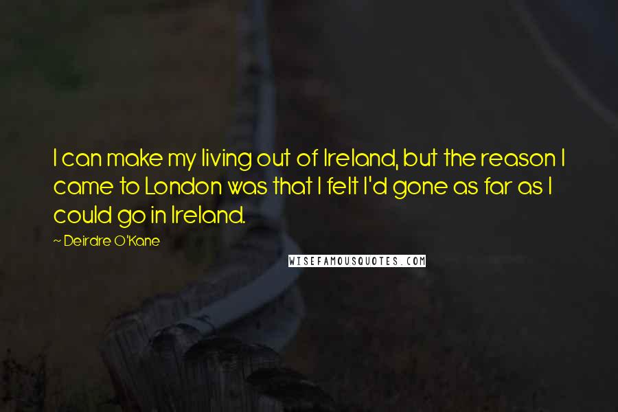 Deirdre O'Kane Quotes: I can make my living out of Ireland, but the reason I came to London was that I felt I'd gone as far as I could go in Ireland.