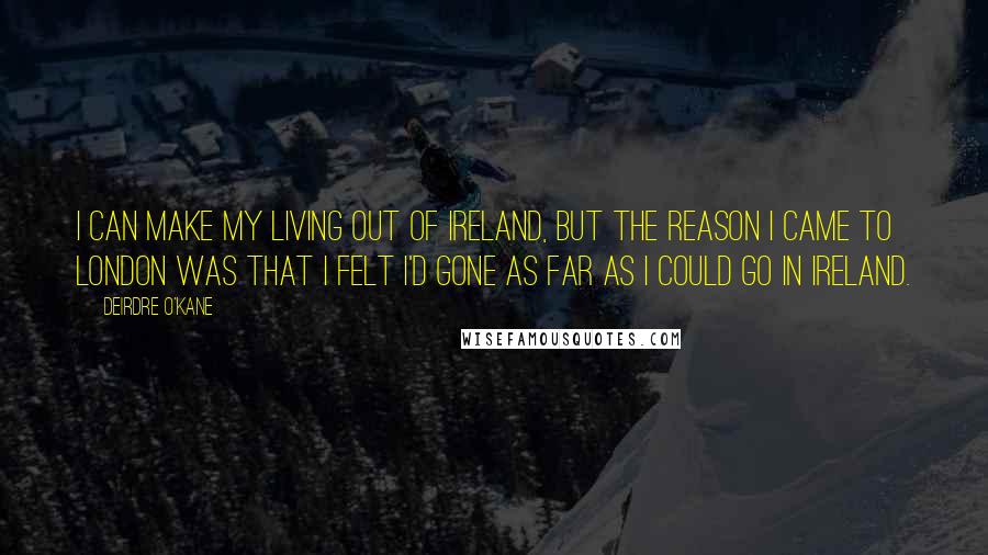 Deirdre O'Kane Quotes: I can make my living out of Ireland, but the reason I came to London was that I felt I'd gone as far as I could go in Ireland.