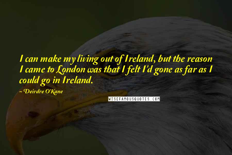 Deirdre O'Kane Quotes: I can make my living out of Ireland, but the reason I came to London was that I felt I'd gone as far as I could go in Ireland.