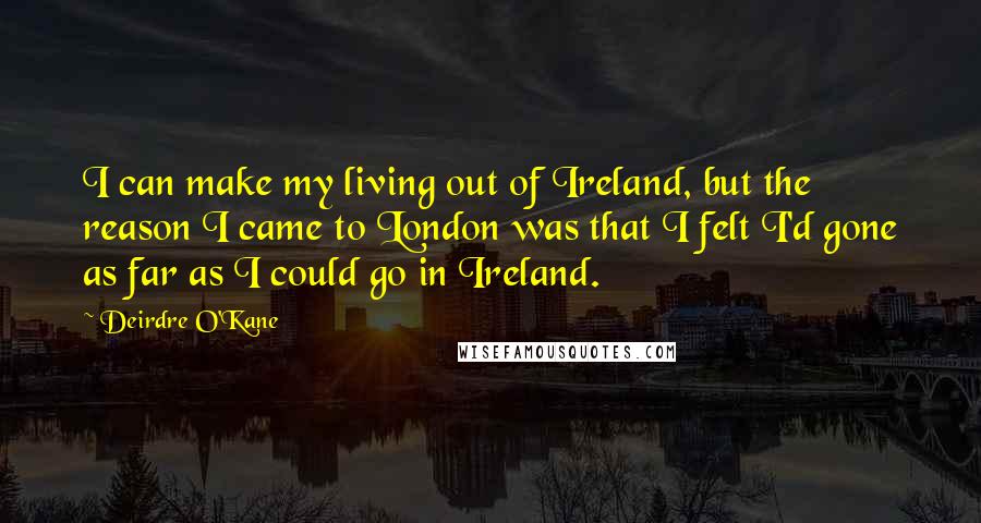 Deirdre O'Kane Quotes: I can make my living out of Ireland, but the reason I came to London was that I felt I'd gone as far as I could go in Ireland.