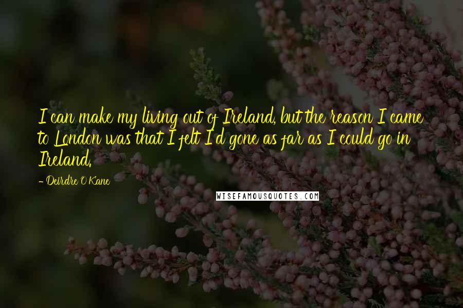 Deirdre O'Kane Quotes: I can make my living out of Ireland, but the reason I came to London was that I felt I'd gone as far as I could go in Ireland.