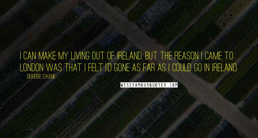 Deirdre O'Kane Quotes: I can make my living out of Ireland, but the reason I came to London was that I felt I'd gone as far as I could go in Ireland.
