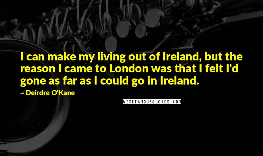 Deirdre O'Kane Quotes: I can make my living out of Ireland, but the reason I came to London was that I felt I'd gone as far as I could go in Ireland.