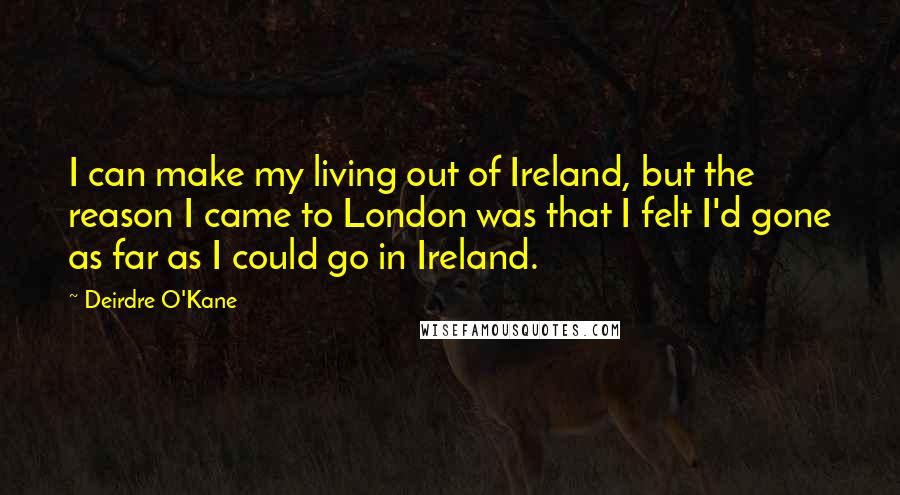 Deirdre O'Kane Quotes: I can make my living out of Ireland, but the reason I came to London was that I felt I'd gone as far as I could go in Ireland.