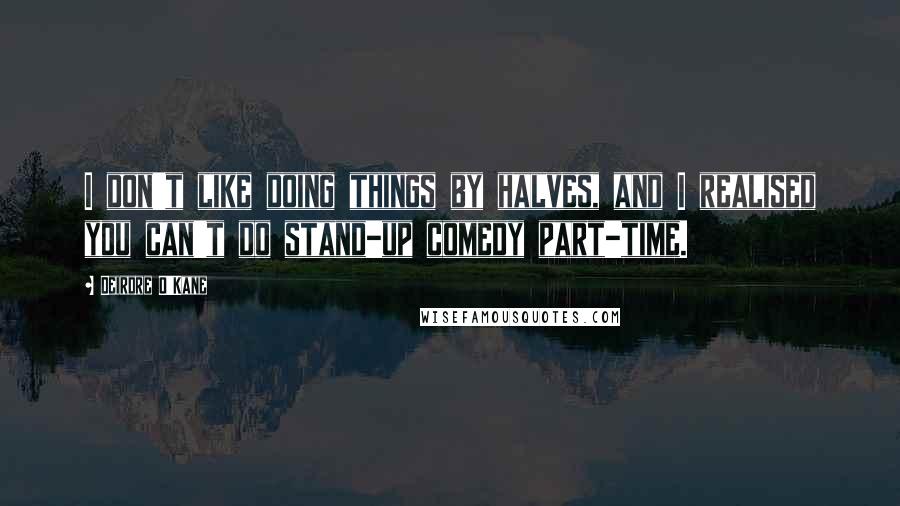 Deirdre O'Kane Quotes: I don't like doing things by halves, and I realised you can't do stand-up comedy part-time.