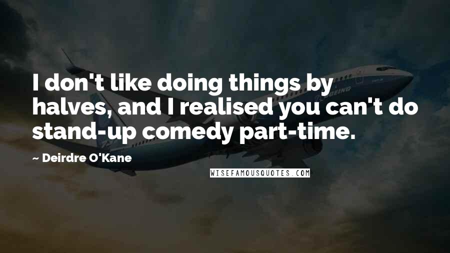 Deirdre O'Kane Quotes: I don't like doing things by halves, and I realised you can't do stand-up comedy part-time.