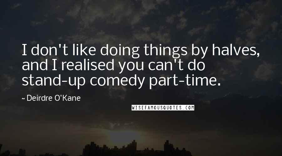 Deirdre O'Kane Quotes: I don't like doing things by halves, and I realised you can't do stand-up comedy part-time.