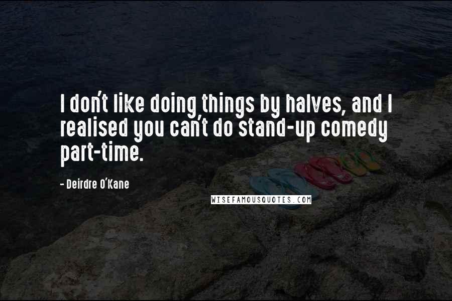 Deirdre O'Kane Quotes: I don't like doing things by halves, and I realised you can't do stand-up comedy part-time.