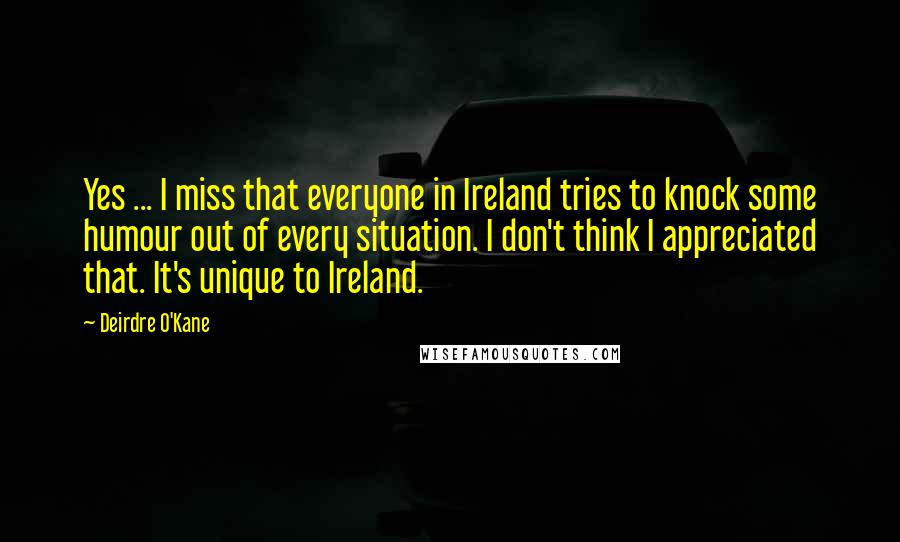 Deirdre O'Kane Quotes: Yes ... I miss that everyone in Ireland tries to knock some humour out of every situation. I don't think I appreciated that. It's unique to Ireland.