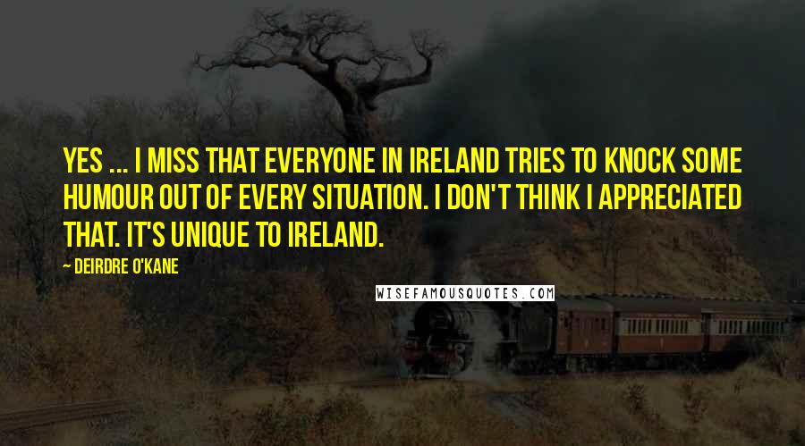 Deirdre O'Kane Quotes: Yes ... I miss that everyone in Ireland tries to knock some humour out of every situation. I don't think I appreciated that. It's unique to Ireland.