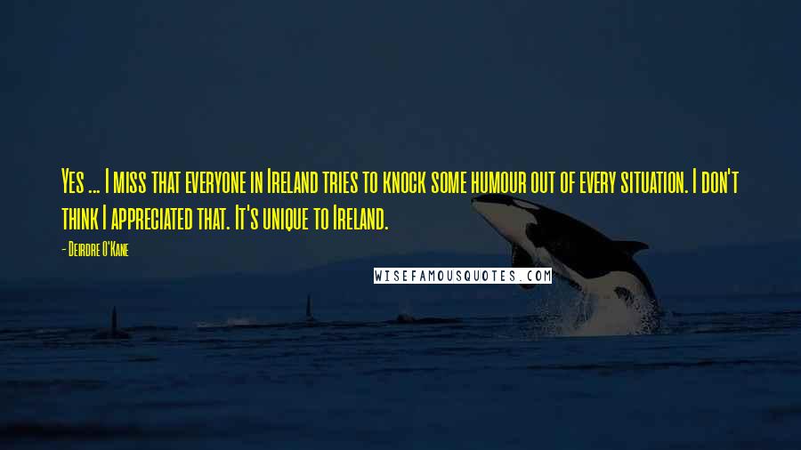 Deirdre O'Kane Quotes: Yes ... I miss that everyone in Ireland tries to knock some humour out of every situation. I don't think I appreciated that. It's unique to Ireland.