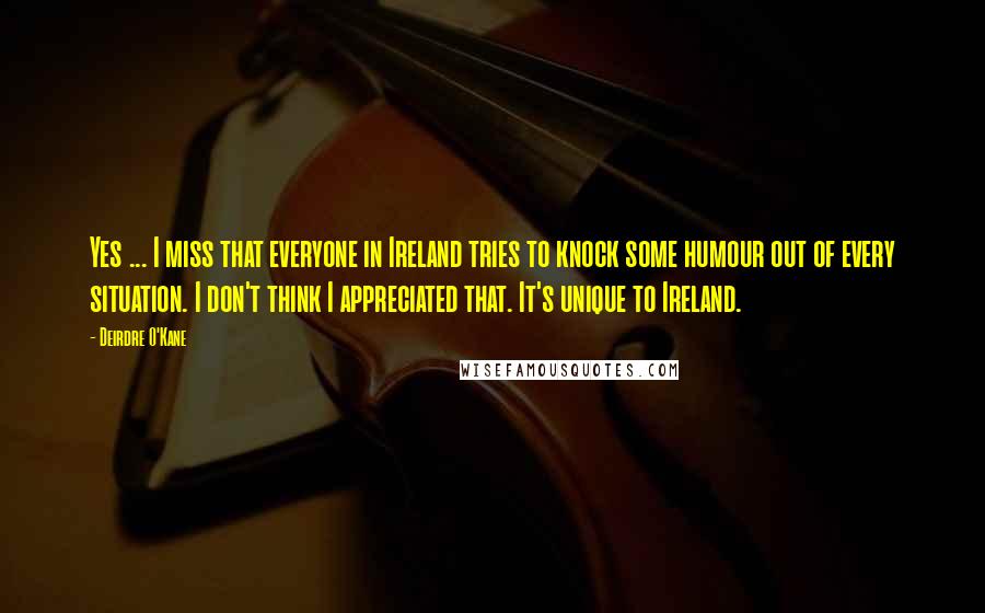 Deirdre O'Kane Quotes: Yes ... I miss that everyone in Ireland tries to knock some humour out of every situation. I don't think I appreciated that. It's unique to Ireland.