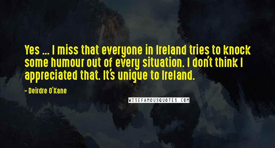 Deirdre O'Kane Quotes: Yes ... I miss that everyone in Ireland tries to knock some humour out of every situation. I don't think I appreciated that. It's unique to Ireland.