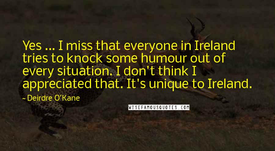Deirdre O'Kane Quotes: Yes ... I miss that everyone in Ireland tries to knock some humour out of every situation. I don't think I appreciated that. It's unique to Ireland.