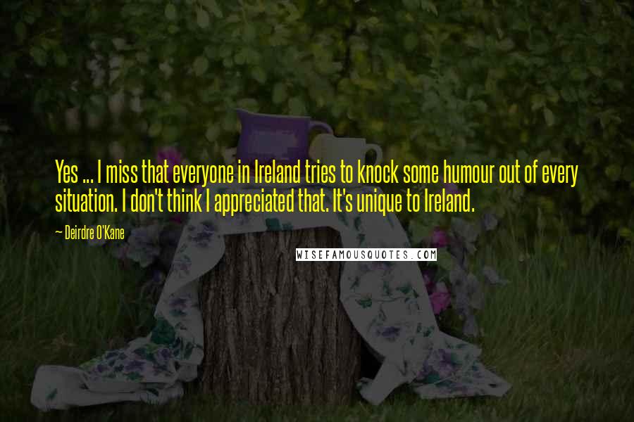 Deirdre O'Kane Quotes: Yes ... I miss that everyone in Ireland tries to knock some humour out of every situation. I don't think I appreciated that. It's unique to Ireland.