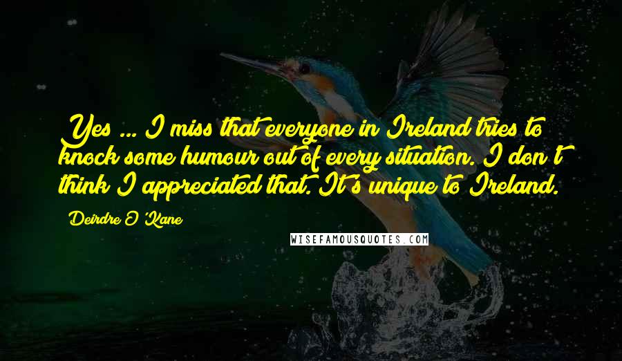 Deirdre O'Kane Quotes: Yes ... I miss that everyone in Ireland tries to knock some humour out of every situation. I don't think I appreciated that. It's unique to Ireland.