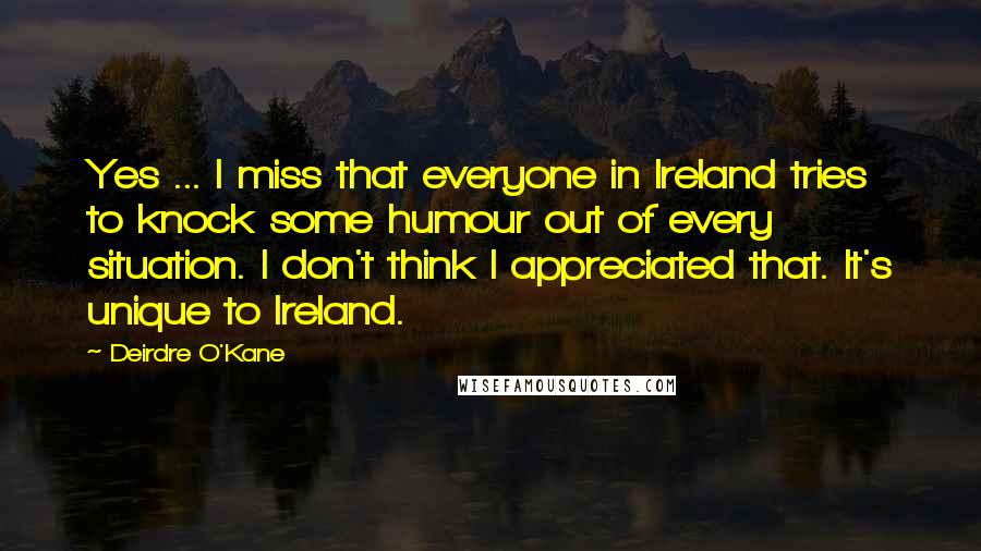 Deirdre O'Kane Quotes: Yes ... I miss that everyone in Ireland tries to knock some humour out of every situation. I don't think I appreciated that. It's unique to Ireland.