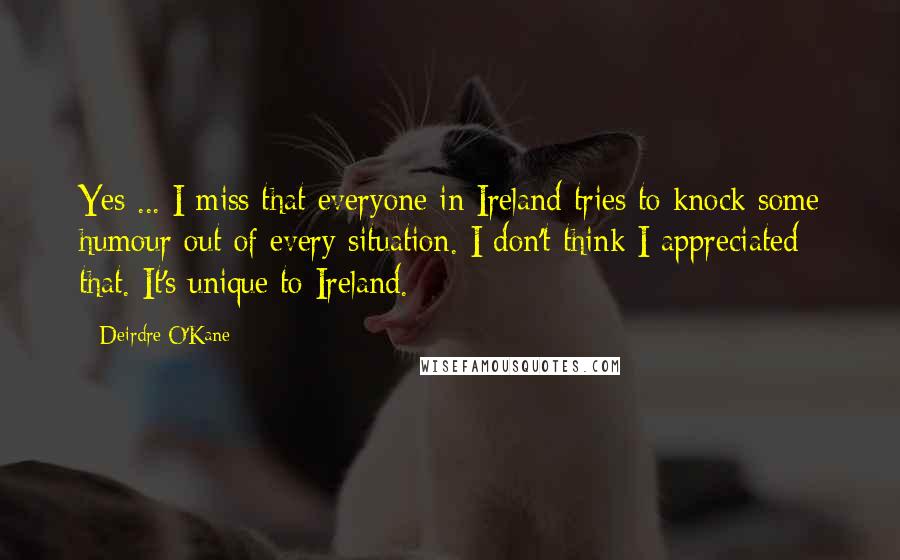 Deirdre O'Kane Quotes: Yes ... I miss that everyone in Ireland tries to knock some humour out of every situation. I don't think I appreciated that. It's unique to Ireland.