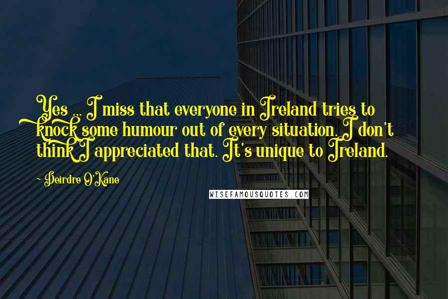 Deirdre O'Kane Quotes: Yes ... I miss that everyone in Ireland tries to knock some humour out of every situation. I don't think I appreciated that. It's unique to Ireland.