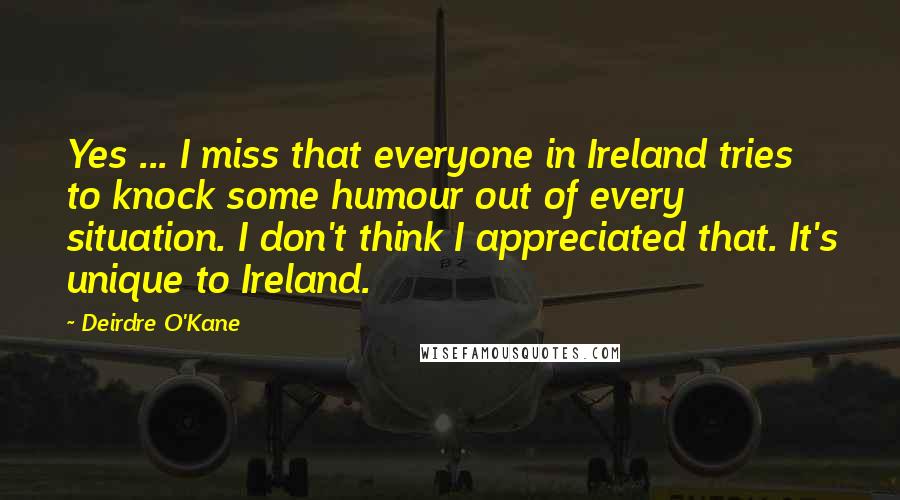 Deirdre O'Kane Quotes: Yes ... I miss that everyone in Ireland tries to knock some humour out of every situation. I don't think I appreciated that. It's unique to Ireland.