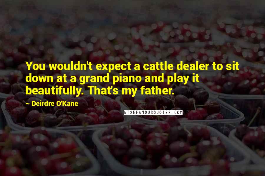 Deirdre O'Kane Quotes: You wouldn't expect a cattle dealer to sit down at a grand piano and play it beautifully. That's my father.
