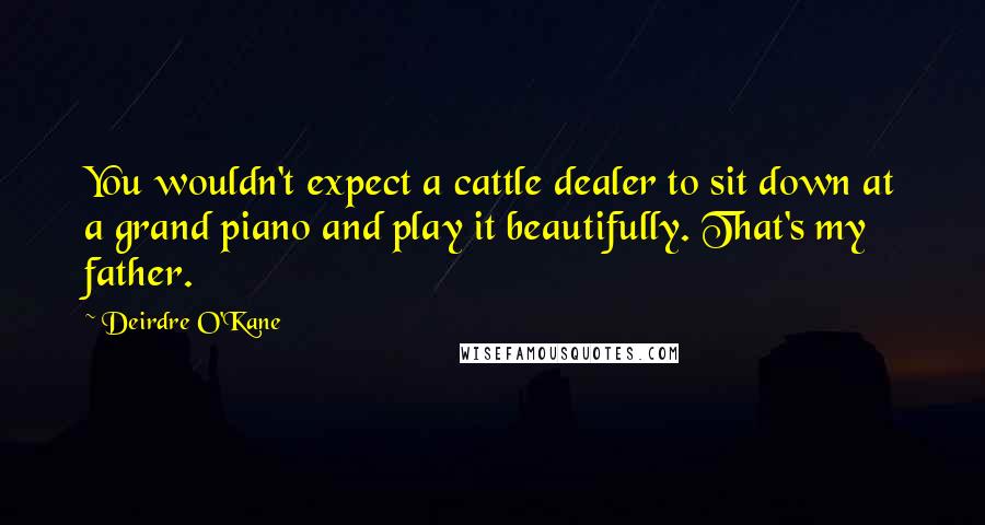 Deirdre O'Kane Quotes: You wouldn't expect a cattle dealer to sit down at a grand piano and play it beautifully. That's my father.