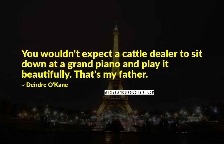 Deirdre O'Kane Quotes: You wouldn't expect a cattle dealer to sit down at a grand piano and play it beautifully. That's my father.