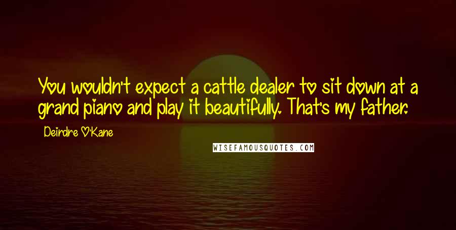 Deirdre O'Kane Quotes: You wouldn't expect a cattle dealer to sit down at a grand piano and play it beautifully. That's my father.