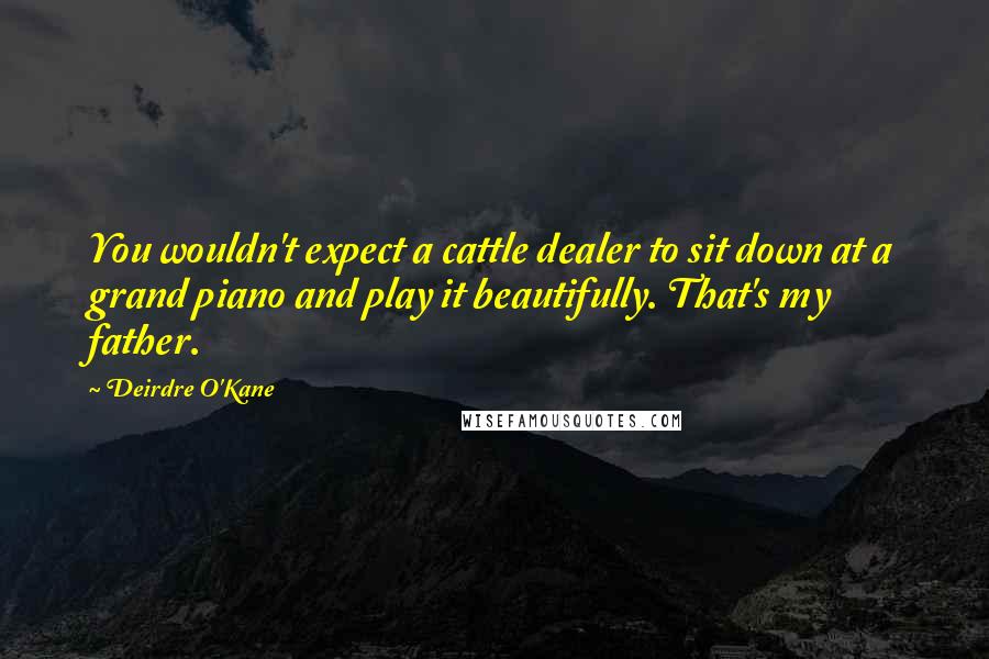 Deirdre O'Kane Quotes: You wouldn't expect a cattle dealer to sit down at a grand piano and play it beautifully. That's my father.