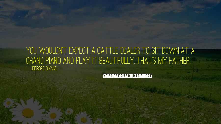 Deirdre O'Kane Quotes: You wouldn't expect a cattle dealer to sit down at a grand piano and play it beautifully. That's my father.
