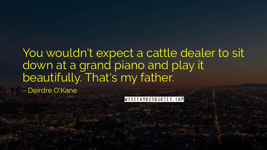 Deirdre O'Kane Quotes: You wouldn't expect a cattle dealer to sit down at a grand piano and play it beautifully. That's my father.
