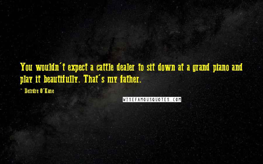 Deirdre O'Kane Quotes: You wouldn't expect a cattle dealer to sit down at a grand piano and play it beautifully. That's my father.