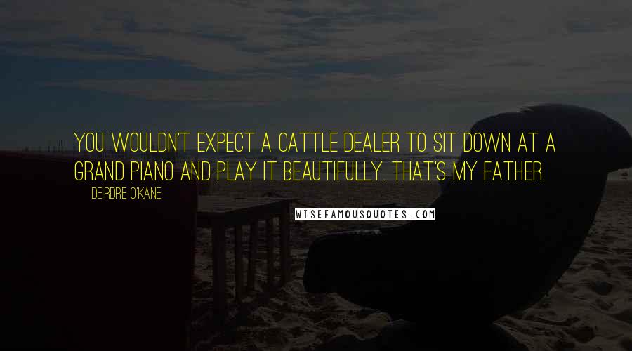 Deirdre O'Kane Quotes: You wouldn't expect a cattle dealer to sit down at a grand piano and play it beautifully. That's my father.