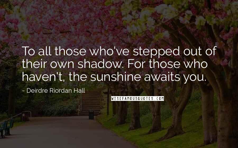 Deirdre Riordan Hall Quotes: To all those who've stepped out of their own shadow. For those who haven't, the sunshine awaits you.