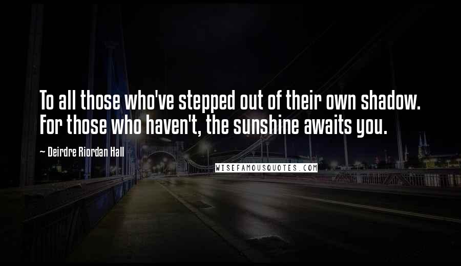 Deirdre Riordan Hall Quotes: To all those who've stepped out of their own shadow. For those who haven't, the sunshine awaits you.