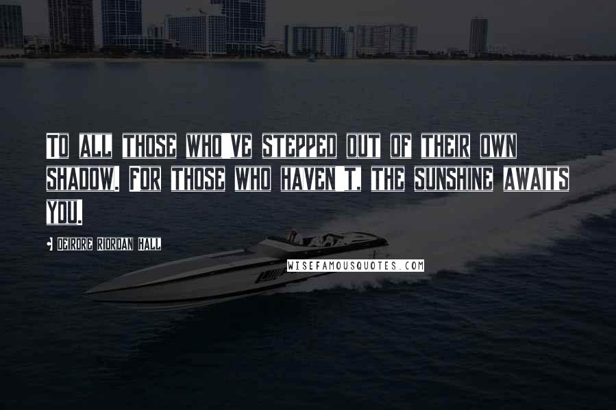 Deirdre Riordan Hall Quotes: To all those who've stepped out of their own shadow. For those who haven't, the sunshine awaits you.