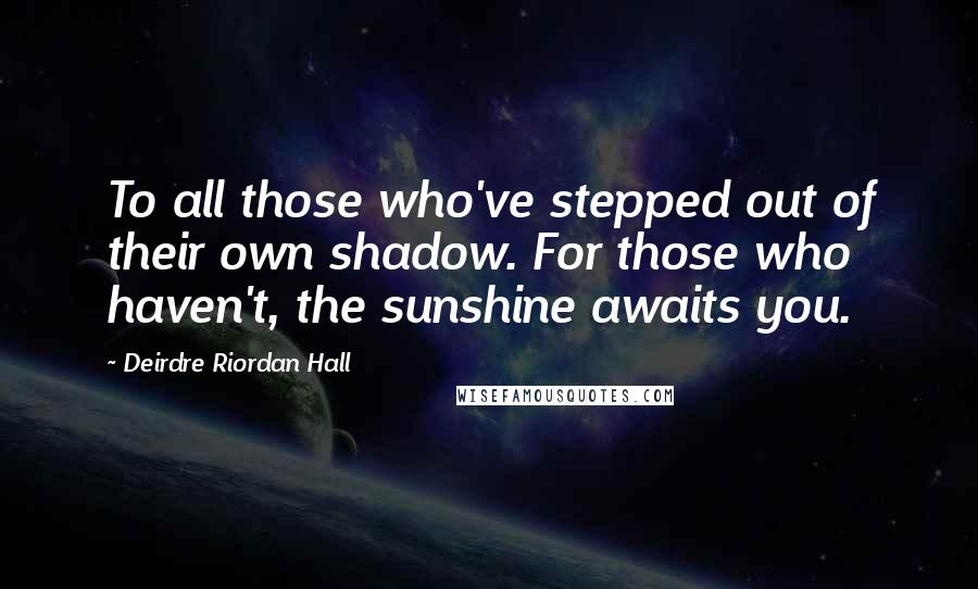 Deirdre Riordan Hall Quotes: To all those who've stepped out of their own shadow. For those who haven't, the sunshine awaits you.