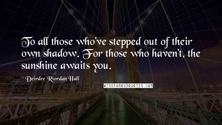 Deirdre Riordan Hall Quotes: To all those who've stepped out of their own shadow. For those who haven't, the sunshine awaits you.