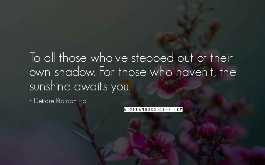 Deirdre Riordan Hall Quotes: To all those who've stepped out of their own shadow. For those who haven't, the sunshine awaits you.